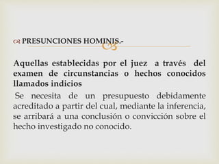  PRESUNCIONES HOMINIS.-
Aquellas establecidas por el juez a través del
examen de circunstancias o hechos conocidos
llamados indicios
Se necesita de un presupuesto debidamente
acreditado a partir del cual, mediante la inferencia,
se arribará a una conclusión o convicción sobre el
hecho investigado no conocido.
 