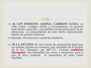 
 A) LOS INDICIOS: ALSINA- CARRION LUGO.- es
todo rastro, vestigio, huella o circunstancia, en general
todo hecho conocido , susceptibles de llevarnos por vía de
inferencia al conocimiento de otro hecho desconocido.
Medio de prueba indirecta
 Ejemplo: Divorcio por causal de adulterio.
 B) LA FICCIÓN: Es una forma de presunción legal que
no admite prueba en contrario, por mandato de la propia
de la ley.: Ejemplo.- art. 885 CC. Cuando establecía
(derogado) son inmuebles las naves y aeronaves, pese a
que es muy evidente la naturaleza de estas como
muebles.
 