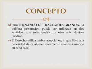 
 Para FERNANDO DE TRAZEGNIES GRANDA, La
palabra presunción puede ser utilizada en dos
sentidos: uno más genérico y otro más técnico-
jurídico.
 El Derecho utiliza ambas acepciones, lo que lleva a la
necesidad de establecer claramente cual está usando
en cada caso.
CONCEPTO
 