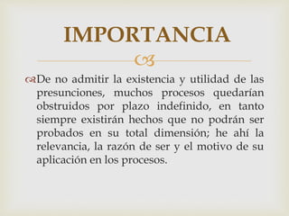 
De no admitir la existencia y utilidad de las
presunciones, muchos procesos quedarían
obstruidos por plazo indefinido, en tanto
siempre existirán hechos que no podrán ser
probados en su total dimensión; he ahí la
relevancia, la razón de ser y el motivo de su
aplicación en los procesos.
IMPORTANCIA
 