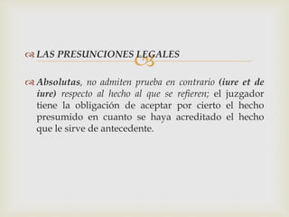 LAS PRESUNCIONES LEGALES
 Absolutas, no admiten prueba en contrario (iure et de
iure) respecto al hecho al que se refieren; el juzgador
tiene la obligación de aceptar por cierto el hecho
presumido en cuanto se haya acreditado el hecho
que le sirve de antecedente.
 