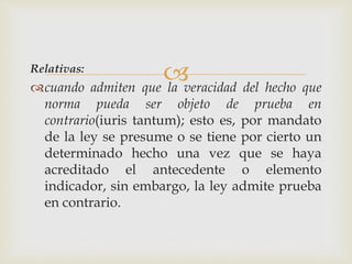 Relativas:
cuando admiten que la veracidad del hecho que
norma pueda ser objeto de prueba en
contrario(iuris tantum); esto es, por mandato
de la ley se presume o se tiene por cierto un
determinado hecho una vez que se haya
acreditado el antecedente o elemento
indicador, sin embargo, la ley admite prueba
en contrario.
 