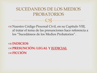 
 Nuestro Código Procesal Civil, en su Capítulo VIII,
al tratar el tema de las presunciones hace referencia a
los “Sucedáneos de los Medios Probatorios”.
 INDICIOS
 PRESUNCIÓN: LEGAL Y JUDICIAL
 FICCIÓN
SUCEDANEOS DE LOS MEDIOS
PROBATORIOS
 