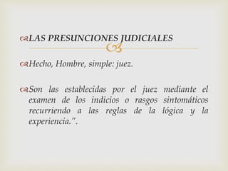 
LAS PRESUNCIONES JUDICIALES
Hecho, Hombre, simple: juez.
Son las establecidas por el juez mediante el
examen de los indicios o rasgos sintomáticos
recurriendo a las reglas de la lógica y la
experiencia.”.
 