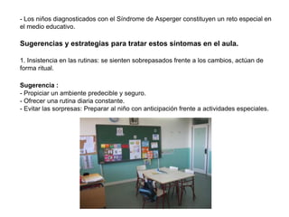 - Los niños diagnosticados con el Síndrome de Asperger constituyen un reto especial en
el medio educativo.

Sugerencias y estrategias para tratar estos síntomas en el aula.

1. Insistencia en las rutinas: se sienten sobrepasados frente a los cambios, actúan de
forma ritual.

Sugerencia :
- Propiciar un ambiente predecible y seguro.
- Ofrecer una rutina diaria constante.
- Evitar las sorpresas: Preparar al niño con anticipación frente a actividades especiales.
 