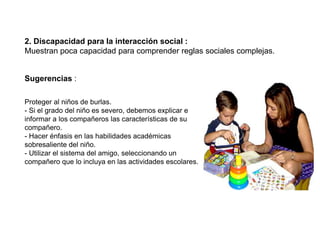 2. Discapacidad para la interacción social :
Muestran poca capacidad para comprender reglas sociales complejas.


Sugerencias :

Proteger al niños de burlas.
- Si el grado del niño es severo, debemos explicar e
informar a los compañeros las características de su
compañero.
- Hacer énfasis en las habilidades académicas
sobresaliente del niño.
- Utilizar el sistema del amigo, seleccionando un
compañero que lo incluya en las actividades escolares.
 