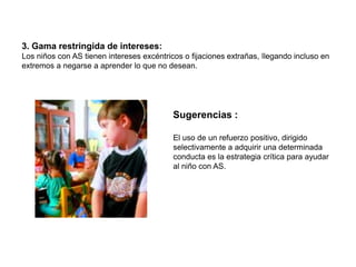 3. Gama restringida de intereses:
Los niños con AS tienen intereses excéntricos o fijaciones extrañas, llegando incluso en
extremos a negarse a aprender lo que no desean.




                                           Sugerencias :

                                           El uso de un refuerzo positivo, dirigido
                                           selectivamente a adquirir una determinada
                                           conducta es la estrategia crítica para ayudar
                                           al niño con AS.
 