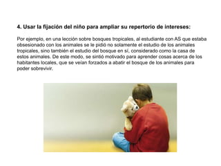 4. Usar la fijación del niño para ampliar su repertorio de intereses:

Por ejemplo, en una lección sobre bosques tropicales, al estudiante con AS que estaba
obsesionado con los animales se le pidió no solamente el estudio de los animales
tropicales, sino también el estudio del bosque en sí, considerado como la casa de
estos animales. De este modo, se sintió motivado para aprender cosas acerca de los
habitantes locales, que se veían forzados a abatir el bosque de los animales para
poder sobrevivir.
 