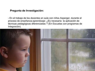 Pregunta de Investigación:

- En el trabajo de los docentes en aula con niños Asperger, durante el
proceso de enseñanza-aprendizaje: ¿Es necesaria la aplicación de
técnicas pedagógicas diferenciadas ? (En Escuelas con programas de
Integración).
 