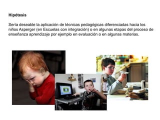 Hipótesis

Sería deseable la aplicación de técnicas pedagógicas diferenciadas hacia los
niños Asperger (en Escuelas con integración) o en algunas etapas del proceso de
enseñanza aprendizaje por ejemplo en evaluación o en algunas materias.
 