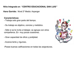 Niño Integrado en “CENTRO EDUCACIONAL SAN LUIS”

Hans Garrido: Nivel 2º Medio: Asperger


Características:
- Trabaja solo gran parte del tiempo.

- Su trabajo es objetivo, conciso y metódico.

- Sólo si se le invita a trabajar, se agrupa con otros
compañeros. En muy pocas ocasiones.

- Gran capacidad de oficio y prolijidad.

- Avance lento y riguroso.

-Posee buenas calificaciones en todas las asignaturas.
 