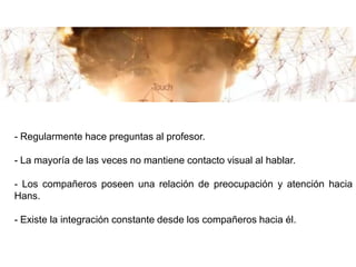 - Regularmente hace preguntas al profesor.

- La mayoría de las veces no mantiene contacto visual al hablar.

- Los compañeros poseen una relación de preocupación y atención hacia
Hans.

- Existe la integración constante desde los compañeros hacia él.
 