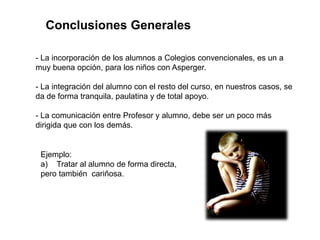 Conclusiones Generales

- La incorporación de los alumnos a Colegios convencionales, es un a
muy buena opción, para los niños con Asperger.

- La integración del alumno con el resto del curso, en nuestros casos, se
da de forma tranquila, paulatina y de total apoyo.

- La comunicación entre Profesor y alumno, debe ser un poco más
dirigida que con los demás.


 Ejemplo:
 a) Tratar al alumno de forma directa,
 pero también cariñosa.
 