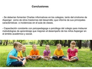 Conclusiones



- Se deberían fomentar Charlas informativas en los colegios, tanto del síndrome de
Asperger como de otros trastornos del desarrollo; que informe de sus principales
características e incidencias en el aula de clases.

- Capacitación constante con psicopedagoga o psicóloga del colegio para instaurar
metodologías de aprendizaje que mejoren el desempeño de los niños Asperger en
el ámbito académico y social.
 