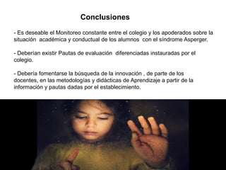 Conclusiones
- Es deseable el Monitoreo constante entre el colegio y los apoderados sobre la
situación académica y conductual de los alumnos con el síndrome Asperger.

- Deberían existir Pautas de evaluación diferenciadas instauradas por el
colegio.

- Debería fomentarse la búsqueda de la innovación , de parte de los
docentes, en las metodologías y didácticas de Aprendizaje a partir de la
información y pautas dadas por el establecimiento.
 