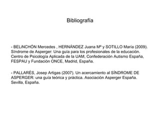 Bibliografía



- BELiNCHÓN Mercedes , HERNÁNDEZ Juana Mª y SOTILLO María (2009).
Síndrome de Asperger: Una guía para los profesionales de la educación.
Centro de Psicología Aplicada de la UAM, Confederación Autismo España,
FESPAU y Fundación ONCE, Madrid, España.

- PALLARÉS, Josep Artigas (2007). Un acercamiento al SÍNDROME DE
ASPERGER: una guía teórica y práctica. Asociación Asperger España.
Sevilla, España.
 