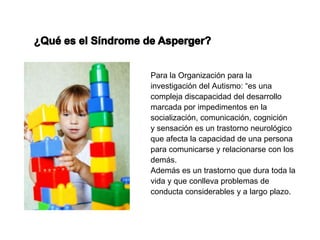 Para la Organización para la
investigación del Autismo: “es una
compleja discapacidad del desarrollo
marcada por impedimentos en la
socialización, comunicación, cognición
y sensación es un trastorno neurológico
que afecta la capacidad de una persona
para comunicarse y relacionarse con los
demás.
Además es un trastorno que dura toda la
vida y que conlleva problemas de
conducta considerables y a largo plazo.
 