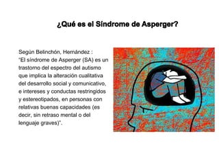 Según Belinchón, Hernández :
“El síndrome de Asperger (SA) es un
trastorno del espectro del autismo
que implica la alteración cualitativa
del desarrollo social y comunicativo,
e intereses y conductas restringidos
y estereotipados, en personas con
relativas buenas capacidades (es
decir, sin retraso mental o del
lenguaje graves)”.
 