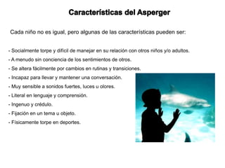 Cada niño no es igual, pero algunas de las características pueden ser:


- Socialmente torpe y difícil de manejar en su relación con otros niños y/o adultos.
- A menudo sin conciencia de los sentimientos de otros.
- Se altera fácilmente por cambios en rutinas y transiciones.
- Incapaz para llevar y mantener una conversación.
- Muy sensible a sonidos fuertes, luces u olores.
- Literal en lenguaje y comprensión.
- Ingenuo y crédulo.
- Fijación en un tema u objeto.
- Físicamente torpe en deportes.
 