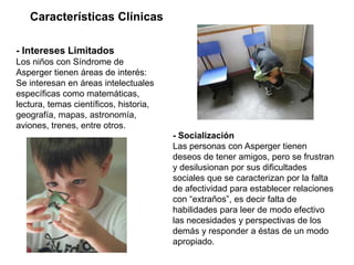 Características Clínicas

- Intereses Limitados
Los niños con Síndrome de
Asperger tienen áreas de interés:
Se interesan en áreas intelectuales
específicas como matemáticas,
lectura, temas científicos, historia,
geografía, mapas, astronomía,
aviones, trenes, entre otros.
                                        - Socialización
                                        Las personas con Asperger tienen
                                        deseos de tener amigos, pero se frustran
                                        y desilusionan por sus dificultades
                                        sociales que se caracterizan por la falta
                                        de afectividad para establecer relaciones
                                        con “extraños”, es decir falta de
                                        habilidades para leer de modo efectivo
                                        las necesidades y perspectivas de los
                                        demás y responder a éstas de un modo
                                        apropiado.
 