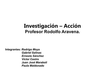 Investigación – Acción
              Profesor Rodolfo Aravena.


Integrantes: Rodrigo Moya
             Gabriel Salinas
             Ernesto Sánchez
             Víctor Castro
             Juan José Maraboli
             Paula Maldonado
 