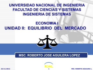 UNIVERSIDAD NACIONAL DE INGENIERIA
         FACULTAD DE CIENCIAS Y SISTEMAS
              INGENIERIA DE SISTEMAS

                     ECONOMIA I
    UNIDAD II: EQUILIBRIO DEL MERCADO




             MSC. ROBERTO JOSE AGUILERA LOPEZ


                          RJAL
23/11/2012                  1           MSC. ROBERTO AGUILERA L.
 