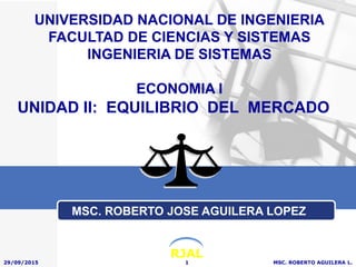 RJAL
UNIDAD II: EQUILIBRIO DEL MERCADO
29/09/2015 MSC. ROBERTO AGUILERA L.1
UNIVERSIDAD NACIONAL DE INGENIERIA
FACULTAD DE CIENCIAS Y SISTEMAS
INGENIERIA DE SISTEMAS
ECONOMIA I
MSC. ROBERTO JOSE AGUILERA LOPEZ
 