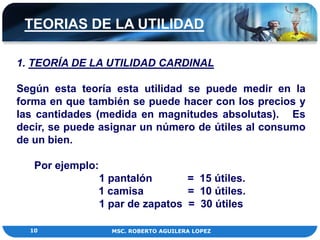 TEORIAS DE LA UTILIDAD

1. TEORÍA DE LA UTILIDAD CARDINAL

Según esta teoría esta utilidad se puede medir en la
forma en que también se puede hacer con los precios y
las cantidades (medida en magnitudes absolutas). Es
decir, se puede asignar un número de útiles al consumo
de un bien.

   Por ejemplo:
               1 pantalón       = 15 útiles.
               1 camisa         = 10 útiles.
               1 par de zapatos = 30 útiles

  10              MSC. ROBERTO AGUILERA LOPEZ
 