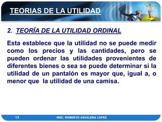 TEORIAS DE LA UTILIDAD

2. TEORÍA DE LA UTILIDAD ORDINAL
Esta establece que la utilidad no se puede medir
como los precios y las cantidades, pero se
pueden ordenar las utilidades provenientes de
diferentes bienes o sea se puede determinar si la
utilidad de un pantalón es mayor que, igual a, o
menor que la utilidad de una camisa.




  12            MSC. ROBERTO AGUILERA LOPEZ
 