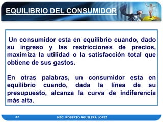 EQUILIBRIO DEL CONSUMIDOR


Un consumidor esta en equilibrio cuando, dado
su ingreso y las restricciones de precios,
maximiza la utilidad o la satisfacción total que
obtiene de sus gastos.

En otras palabras, un consumidor esta en
equilibrio cuando, dada la línea de su
presupuesto, alcanza la curva de indiferencia
más alta.

  27            MSC. ROBERTO AGUILERA LOPEZ
 