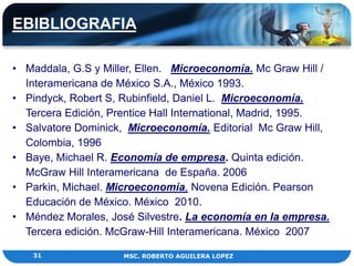EBIBLIOGRAFIA

• Maddala, G.S y Miller, Ellen. Microeconomía. Mc Graw Hill /
  Interamericana de México S.A., México 1993.
• Pindyck, Robert S, Rubinfield, Daniel L. Microeconomía.
  Tercera Edición, Prentice Hall International, Madrid, 1995.
• Salvatore Dominick, Microeconomía. Editorial Mc Graw Hill,
  Colombia, 1996
• Baye, Michael R. Economía de empresa. Quinta edición.
  McGraw Hill Interamericana de España. 2006
• Parkin, Michael. Microeconomía, Novena Edición. Pearson
  Educación de México. México 2010.
• Méndez Morales, José Silvestre. La economía en la empresa.
  Tercera edición. McGraw-Hill Interamericana. México 2007

    31               MSC. ROBERTO AGUILERA LOPEZ
 
