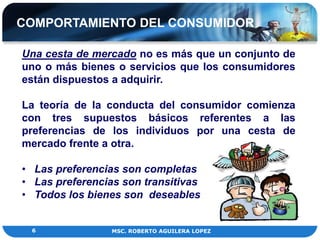 COMPORTAMIENTO DEL CONSUMIDOR

Una cesta de mercado no es más que un conjunto de
uno o más bienes o servicios que los consumidores
están dispuestos a adquirir.

La teoría de la conducta del consumidor comienza
con tres supuestos básicos referentes a las
preferencias de los individuos por una cesta de
mercado frente a otra.

• Las preferencias son completas
• Las preferencias son transitivas
• Todos los bienes son deseables


 6               MSC. ROBERTO AGUILERA LOPEZ
 