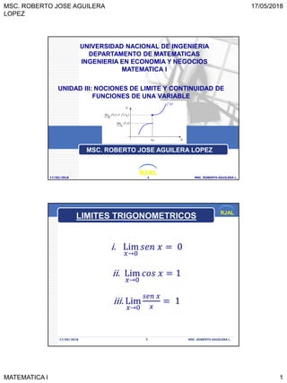 MSC. ROBERTO JOSE AGUILERA
LOPEZ
17/05/2018
MATEMATICA I 1
RJAL
UNIDAD III: NOCIONES DE LIMITE Y CONTINUIDAD DE
FUNCIONES DE UNA VARIABLE
17/05/2018 MSC. ROBERTO AGUILERA L.1
UNIVERSIDAD NACIONAL DE INGENIERIA
DEPARTAMENTO DE MATEMATICAS
INGENIERIA EN ECONOMIA Y NEGOCIOS
MATEMATICA I
MSC. ROBERTO JOSE AGUILERA LOPEZ
RJAL
17/05/2018 MSC. ROBERTO AGUILERA L.2
i. Lim
𝑥→0
𝑠𝑒𝑛 𝑥 = 0
ii. Lim
𝑥→0
𝑐𝑜𝑠 𝑥 = 1
iii. Lim
𝑥→0
𝑠𝑒𝑛 𝑥
𝑥
= 1
LIMITES TRIGONOMETRICOS
 