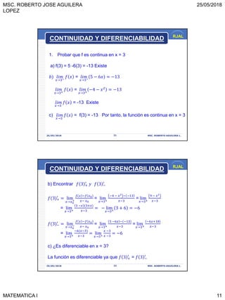 MSC. ROBERTO JOSE AGUILERA
LOPEZ
25/05/2018
MATEMATICA I 11
RJAL
25/05/2018 MSC. ROBERTO AGUILERA L.21
1. Probar que f es continua en x = 3
a) f(3) = 5 -6(3) = -13 Existe
𝑏 𝑙𝑖𝑚
𝑥→3−
𝑓 𝑥 = 𝑙𝑖𝑚
𝑥→3−
5 − 6𝑥 = −13
𝑙𝑖𝑚
𝑥→3+
𝑓 𝑥 = 𝑙𝑖𝑚
𝑥→3+
−4 − 𝑥2
= −13
𝑙𝑖𝑚
𝑥→3
𝑓 𝑥 = -13 Existe
c) 𝑙𝑖𝑚
𝑥→3
𝑓 𝑥 = f(3) = -13 Por tanto, la función es continua en x = 3
CONTINUIDAD Y DIFERENCIABILIDAD
RJAL
25/05/2018 MSC. ROBERTO AGUILERA L.22
b) Encontrar 𝑓 3 +
′
𝑦 𝑓 3 −
′
𝑓(3 +
′
= lim
𝑥→𝑥0
+
𝑓 𝑥 −𝑓 𝑥0
𝑥− 𝑥0
= lim
𝑥→3+
−4 − 𝑥2 − −13
𝑥−3
= lim
𝑥→3+
9 − 𝑥2
𝑥−3
= lim
𝑥→3+
3 −𝑥 (3+𝑥
𝑥−3
= − lim
𝑥→3+
3 + 6 = −6
𝑓(3 −
′
= lim
𝑥→𝑥0
−
𝑓 𝑥 −𝑓 𝑥0
𝑥− 𝑥0
= lim
𝑥→3+
5 −6𝑥 − −13
𝑥−3
= lim
𝑥→3+
−6𝑥+18
𝑥−3
= lim
𝑥→3+
−6(𝑥−3
𝑥−3
= lim
𝑥→3+
𝑥 −3
𝑥 −3
= −6
c) ¿Es diferenciable en x = 3?
La función es diferenciable ya que 𝑓 3 +
′
= 𝑓 3 −
′
CONTINUIDAD Y DIFERENCIABILIDAD
 