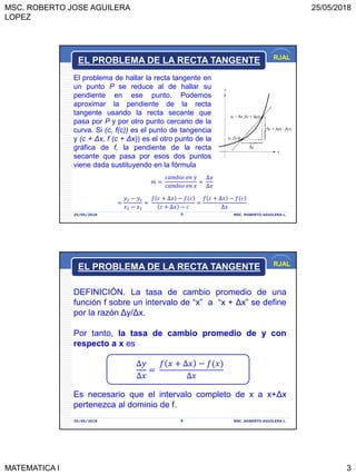 MSC. ROBERTO JOSE AGUILERA
LOPEZ
25/05/2018
MATEMATICA I 3
RJAL
25/05/2018 MSC. ROBERTO AGUILERA L.5
El problema de hallar la recta tangente en
un punto P se reduce al de hallar su
pendiente en ese punto. Podemos
aproximar la pendiente de la recta
tangente usando la recta secante que
pasa por P y por otro punto cercano de la
curva. Si (c, f(c)) es el punto de tangencia
y (c + Δx, f (c + Δx)) es el otro punto de la
gráfica de f, la pendiente de la recta
secante que pasa por esos dos puntos
viene dada sustituyendo en la fórmula
EL PROBLEMA DE LA RECTA TANGENTE
𝑚 =
𝑐𝑎𝑚𝑏𝑖𝑜 𝑒𝑛 𝑦
𝑐𝑎𝑚𝑏𝑖𝑜 𝑒𝑛 𝑥
=
∆𝑦
∆𝑥
=
𝑦2 − 𝑦1
𝑥2 − 𝑥1
=
𝑓 𝑐 + ∆𝑥 − 𝑓(𝑐
𝑐 + ∆𝑥 − 𝑐
=
𝑓 𝑐 + ∆𝑥 − 𝑓(𝑐
∆𝑥
RJAL
25/05/2018 MSC. ROBERTO AGUILERA L.6
DEFINICIÓN. La tasa de cambio promedio de una
función f sobre un intervalo de “x” a “x + Δx” se define
por la razón Δy/Δx.
Por tanto, la tasa de cambio promedio de y con
respecto a x es
∆𝑦
∆𝑥
=
𝑓 𝑥 + ∆𝑥 − 𝑓(𝑥
∆𝑥
Es necesario que el intervalo completo de x a x+Δx
pertenezca al dominio de f.
EL PROBLEMA DE LA RECTA TANGENTE
 