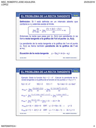 MSC. ROBERTO JOSE AGUILERA
LOPEZ
25/05/2018
MATEMATICA I 4
RJAL
25/05/2018 MSC. ROBERTO AGUILERA L.7
Definición: Si f está definida en un intervalo abierto que
contiene a c y además existe el límite
lim
∆𝑥→0
∆𝑦
∆𝑥
= lim
∆𝑥→0
𝑓 𝑐 + ∆𝑥 − 𝑓(𝑐
∆𝑥
= 𝑚
Entonces la recta que pasa por (c, f(c)) con pendiente m se
llama recta tangente a la gráfica de f en el punto (c, f(c)).
La pendiente de la recta tangente a la gráfica de f en el punto
(c, f(c)) se llama también pendiente de la gráfica de f en
x = c.
Ecuación de la recta tangente y – f(x0) = m (x – x0)
EL PROBLEMA DE LA RECTA TANGENTE
RJAL
25/05/2018 MSC. ROBERTO AGUILERA L.8
Ejemplo: Dada la función f(x) = 2 - x2 . Calcule la pendiente de la
rectas tangentes a la gráfica de la función en los puntos x = 0 y x = 1.
f(x) = 2 - x2 f(0) = 2 f(1) = 1 f(x + Δx) = 2 – (x +Δx)2
mTAN = lim
∆𝑥→0
𝑓 𝑥+∆𝑥 −𝑓(𝑥
∆𝑥
= lim
∆𝑥→0
[2 − 𝑥+ ∆𝑥 2] −(2−𝑥2
∆𝑥
mTAN = lim
∆𝑥→0
[2 −𝑥2−2𝑥∆𝑥 − ∆𝑥 2 − 2 + 𝑥2
∆𝑥
= lim
∆𝑥→0
[−2𝑥∆𝑥 − ∆𝑥 2
∆𝑥
=
mTAN = lim
∆𝑥→0
∆𝑥(−2𝑥 − ∆𝑥
∆𝑥
= lim
∆𝑥→0
(−2𝑥 − ∆𝑥 = -2x
mTAN (x = 0) = -2(0) = 0 ERT : y – 2 = 0(x – 0) → y = 2
mTAN (x = 1) = -2(1) = -2 ERT : y – 1 = -2(x – 1) → 2x + y = 3
EL PROBLEMA DE LA RECTA TANGENTE
 