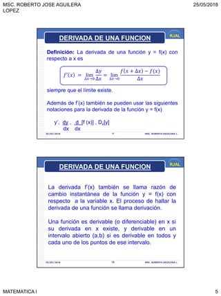 MSC. ROBERTO JOSE AGUILERA
LOPEZ
25/05/2018
MATEMATICA I 5
RJAL
25/05/2018 MSC. ROBERTO AGUILERA L.9
Definición: La derivada de una función y = f(x) con
respecto a x es
𝑓′ 𝑥 = lim
∆𝑥→0
∆𝑦
∆𝑥
= lim
∆𝑥→0
𝑓 𝑥 + ∆𝑥 − 𝑓(𝑥
∆𝑥
siempre que el límite existe.
Además de f’(x) también se pueden usar las siguientes
notaciones para la derivada de la función y = f(x)
y’, dy , d [f (x)] , Dx[y]
dx dx
DERIVADA DE UNA FUNCION
RJAL
25/05/2018 MSC. ROBERTO AGUILERA L.10
La derivada f’(x) también se llama razón de
cambio instantánea de la función y = f(x) con
respecto a la variable x. El proceso de hallar la
derivada de una función se llama derivación.
Una función es derivable (o diferenciable) en x si
su derivada en x existe, y derivable en un
intervalo abierto (a,b) si es derivable en todos y
cada uno de los puntos de ese intervalo.
DERIVADA DE UNA FUNCION
 