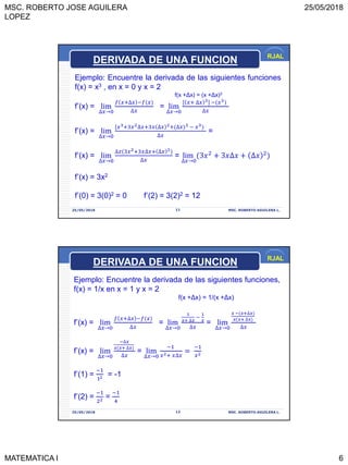 MSC. ROBERTO JOSE AGUILERA
LOPEZ
25/05/2018
MATEMATICA I 6
RJAL
25/05/2018 MSC. ROBERTO AGUILERA L.11
Ejemplo: Encuentre la derivada de las siguientes funciones
f(x) = x3 , en x = 0 y x = 2
f(x +Δx) = (x +Δx)3
f’(x) = lim
∆𝑥→0
𝑓 𝑥+∆𝑥 −𝑓(𝑥
∆𝑥
= lim
∆𝑥→0
[ 𝑥+ ∆𝑥 3] −(𝑥3
∆𝑥
f’(x) = lim
∆𝑥→0
[𝑥3+3𝑥2∆𝑥+3𝑥 ∆𝑥 2+(∆𝑥 3 − 𝑥3
∆𝑥
=
f’(x) = lim
∆𝑥→0
∆𝑥(3𝑥2+3𝑥∆𝑥+ ∆𝑥 2
∆𝑥
= lim
∆𝑥→0
(3𝑥2
+ 3𝑥∆𝑥 + ∆𝑥 2
f’(x) = 3x2
f’(0) = 3(0)2 = 0 f’(2) = 3(2)2 = 12
DERIVADA DE UNA FUNCION
RJAL
25/05/2018 MSC. ROBERTO AGUILERA L.12
Ejemplo: Encuentre la derivada de las siguientes funciones,
f(x) = 1/x en x = 1 y x = 2
f(x +Δx) = 1/(x +Δx)
f’(x) = lim
∆𝑥→0
𝑓 𝑥+∆𝑥 −𝑓(𝑥
∆𝑥
= lim
∆𝑥→0
1
𝑥+ ∆𝑥
−
1
𝑥
∆𝑥
= lim
∆𝑥→0
𝑥 −(𝑥+∆𝑥
𝑥(𝑥+ ∆𝑥
∆𝑥
f’(x) = lim
∆𝑥→0
−∆𝑥
𝑥(𝑥+ ∆𝑥
∆𝑥
= lim
∆𝑥→0
−1
𝑥2+ 𝑥∆𝑥
=
−1
𝑥2
f’(1) =
−1
12 = -1
f’(2) =
−1
22 =
−1
4
DERIVADA DE UNA FUNCION
 
