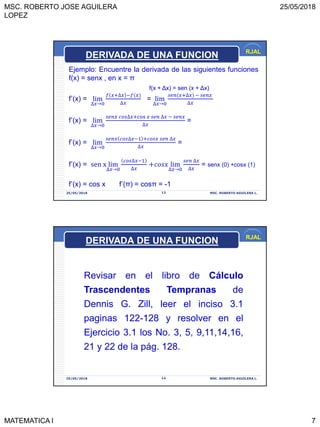 MSC. ROBERTO JOSE AGUILERA
LOPEZ
25/05/2018
MATEMATICA I 7
RJAL
25/05/2018 MSC. ROBERTO AGUILERA L.13
Ejemplo: Encuentre la derivada de las siguientes funciones
f(x) = senx , en x = π
f(x + Δx) = sen (x + Δx)
f’(x) = lim
∆𝑥→0
𝑓 𝑥+∆𝑥 −𝑓(𝑥
∆𝑥
= lim
∆𝑥→0
𝑠𝑒𝑛(𝑥+∆𝑥 − 𝑠𝑒𝑛𝑥
∆𝑥
f’(x) = lim
∆𝑥→0
𝑠𝑒𝑛𝑥 𝑐𝑜𝑠∆𝑥+cos 𝑥 𝑠𝑒𝑛 ∆𝑥 − 𝑠𝑒𝑛𝑥
∆𝑥
=
f’(x) = lim
∆𝑥→0
𝑠𝑒𝑛𝑥 𝑐𝑜𝑠∆𝑥−1 +𝑐𝑜𝑠𝑥 𝑠𝑒𝑛 ∆𝑥
∆𝑥
=
f’(x) = sen x lim
∆𝑥→0
𝑐𝑜𝑠∆𝑥−1
∆𝑥
+𝑐𝑜𝑠𝑥 lim
∆𝑥→0
𝑠𝑒𝑛 ∆𝑥
∆𝑥
= senx (0) +cosx (1)
f’(x) = cos x f’(π) = cosπ = -1
DERIVADA DE UNA FUNCION
RJAL
25/05/2018 MSC. ROBERTO AGUILERA L.14
DERIVADA DE UNA FUNCION
Revisar en el libro de Cálculo
Trascendentes Tempranas de
Dennis G. Zill, leer el inciso 3.1
paginas 122-128 y resolver en el
Ejercicio 3.1 los No. 3, 5, 9,11,14,16,
21 y 22 de la pág. 128.
 