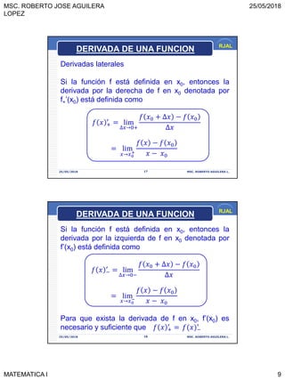 MSC. ROBERTO JOSE AGUILERA
LOPEZ
25/05/2018
MATEMATICA I 9
RJAL
25/05/2018 MSC. ROBERTO AGUILERA L.17
Derivadas laterales
Si la función f está definida en x0, entonces la
derivada por la derecha de f en x0 denotada por
f+’(x0) está definida como
𝑓 𝑥 +
′
= lim
∆𝑥→0+
𝑓 𝑥0 + ∆𝑥 − 𝑓 𝑥0
∆𝑥
= lim
𝑥→𝑥0
+
𝑓 𝑥 − 𝑓 𝑥0
𝑥 − 𝑥0
DERIVADA DE UNA FUNCION
RJAL
25/05/2018 MSC. ROBERTO AGUILERA L.18
Si la función f está definida en x0, entonces la
derivada por la izquierda de f en x0 denotada por
f’(x0) está definida como
𝑓 𝑥 −
′
= lim
∆𝑥→0−
𝑓 𝑥0 + ∆𝑥 − 𝑓 𝑥0
∆𝑥
= lim
𝑥→𝑥0
−
𝑓 𝑥 − 𝑓 𝑥0
𝑥 − 𝑥0
Para que exista la derivada de f en x0, f’(x0) es
necesario y suficiente que 𝑓 𝑥 +
′
= 𝑓(𝑥 −
′
DERIVADA DE UNA FUNCION
 