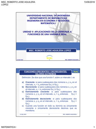 MSC. ROBERTO JOSE AGUILERA
LOPEZ
13/06/2018
MATEMATICA I 1
RJAL
UNIDAD V: APLICACIONES DE LA DERIVADA A
FUNCIONES DE UNA VARIABLE REAL
13/06/2018 MSC. ROBERTO AGUILERA L.1
UNIVERSIDAD NACIONAL DE INGENIERIA
DEPARTAMENTO DE MATEMATICAS
INGENIERIA EN ECONOMIA Y NEGOCIOS
MATEMATICA I
MSC. ROBERTO JOSE AGUILERA LOPEZ
RJAL
13/06/2018 MSC. ROBERTO AGUILERA L.2
Definición: Se dice que una función f, sobre un intervalo I, es
a) Creciente: si para cualesquiera dos números x1 y x2 en el
intervalo, x1 < x2 entonces f(x1) ≤ f(x2).
b) Decreciente: si para cualesquiera dos números x1 y x2 en
el intervalo, x1 < x2 entonces f(x1) ≥ f(x2).
c) Estrictamente creciente: si para cualesquiera dos
números x1 y x2 en el intervalo, x1 < x2 entonces f(x1) <
f(x2).
d) Estrictamente decreciente: si para cualesquiera dos
números x1 y x2 en el intervalo, x1 < x2 entonces f(x1) >
f(x2).
e) Cuando una función en todo su dominio es únicamente
creciente o únicamente decreciente decimos que es
monótona.
FUNCIONES CRECIENTES Y DECRECIENTES.
VALORES EXTREMOS
 