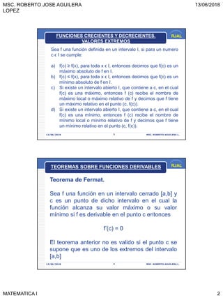 MSC. ROBERTO JOSE AGUILERA
LOPEZ
13/06/2018
MATEMATICA I 2
RJAL
13/06/2018 MSC. ROBERTO AGUILERA L.3
Sea f una función definida en un intervalo I, si para un numero
c ϵ I se cumple:
a) f(c) ≥ f(x), para toda x ϵ I, entonces decimos que f(c) es un
máximo absoluto de f en I.
b) f(c) ≤ f(x), para toda x ϵ I, entonces decimos que f(c) es un
mínimo absoluto de f en I.
c) Si existe un intervalo abierto I, que contiene a c, en el cual
f(c) es una máximo, entonces f (c) recibe el nombre de
máximo local o máximo relativo de f y decimos que f tiene
un máximo relativo en el punto (c, f(c)).
d) Si existe un intervalo abierto I, que contiene a c, en el cual
f(c) es una mínimo, entonces f (c) recibe el nombre de
mínimo local o mínimo relativo de f y decimos que f tiene
un mínimo relativo en el punto (c, f(c)).
FUNCIONES CRECIENTES Y DECRECIENTES.
VALORES EXTREMOS
RJAL
13/06/2018 MSC. ROBERTO AGUILERA L.4
Teorema de Fermat.
Sea f una función en un intervalo cerrado [a,b] y
c es un punto de dicho intervalo en el cual la
función alcanza su valor máximo o su valor
mínimo si f es derivable en el punto c entonces
f’(c) = 0
El teorema anterior no es valido si el punto c se
supone que es uno de los extremos del intervalo
[a,b]
TEOREMAS SOBRE FUNCIONES DERIVABLES
 
