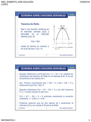 MSC. ROBERTO JOSE AGUILERA
LOPEZ
13/06/2018
MATEMATICA I 3
RJAL
13/06/2018 MSC. ROBERTO AGUILERA L.5
Teorema de Rolle.
Sea f una función continua en
el intervalo cerrado [a,b] y
derivable en el intervalo
abierto (a,b). Si
f(a) = f(b)
existe al menos un numero c
en (a,b) tal que f’(c) = 0.
TEOREMAS SOBRE FUNCIONES DERIVABLES
RJAL
13/06/2018 MSC. ROBERTO AGUILERA L.6
TEOREMAS SOBRE FUNCIONES DERIVABLES
Ejemplo: Determine si la función f(x) = x3 – 5x2 + 4x satisfice las
condiciones del teorema de Rolle en el intervalo [0,4]. Si es así
encuentre el o los valores de c.
Sol.: Primero encontramos f(a) = f(0) = 0 y f(b) = f(4) = 0 y
observamos que f(a) = f(b)= 0.
Seguido calculamos f’(x) = 3x2 - 10x + 4 y con esto hacemos
f’( c ) = 0 para calcular el valor de c
f’(c) = 3c2 – 10c + 4 = 0 entonces resolviendo la ecuación
cuadrática c = 2.86 y c = 0.46
Podemos observar que los dos valores de c pertenecen al
intervalo (0,4) y se cumple el Teorema de Rolle.
 