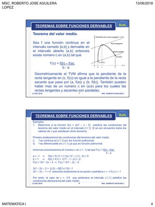 MSC. ROBERTO JOSE AGUILERA
LOPEZ
13/06/2018
MATEMATICA I 4
RJAL
13/06/2018 MSC. ROBERTO AGUILERA L.7
Teorema del valor medio.
Sea f una función continua en el
intervalo cerrado [a,b] y derivable en
el intervalo abierto (a,b) entonces
existe número c en (a,b) tal que
f’(c) = f(b) – f(a).
b - a
TEOREMAS SOBRE FUNCIONES DERIVABLES
Geométricamente el TVM afirma que la pendiente de la
recta tangente en (c, f(c)) es igual a la pendiente de la recta
secante que pasa por (a, f(a)) y (b, f(b)). También pueden
haber mas de un numero c en (a,b) para los cuales las
rectas tangentes y secantes son paralelas.
RJAL
13/06/2018 MSC. ROBERTO AGUILERA L.8
TEOREMAS SOBRE FUNCIONES DERIVABLES
Ejemplos:
1. Determine si la función f(x) = x(x2 – x - 2) satisfice las condiciones del
teorema del valor medio en el intervalo [-1,1]. Si es así encuentre todos los
valores de c que satisfacen dicho teorema.
Primero analizaremos las condiciones del teorema del valor medio
i) f es continua en [-1,1] por ser función polinomial.
ii) f es diferenciable en (-1,1) ya que es función polinomial.
entonces encontraremos el número c en (-1, 1) tal que f’(c) = f(b) – f(a).
b - a
a = -1 ⇒ f(a) = f(-1) = (-1)((-1)2 – (-1) - 2) = 0
b = 1 ⇒ f(b) = f(1) = 1(12 – 1 - 2) = -2
f’(x) = 3x2 - 2x – 2 ⇒ f’(c) = 3c2 – 2c – 2
3c2 – 2c – 2 = [(-2) – 0]/[1-(-1)]= -1
3c2 – 2c – 1 = 0 entonces resolviendo la ecuación cuadrática c = -1/3 y c = 1
Por tanto, el valor de c = -1/3 que pertenece al intervalo (-1,1) satisfice las
condiciones del teorema del valor medio.
 
