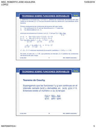 MSC. ROBERTO JOSE AGUILERA
LOPEZ
13/06/2018
MATEMATICA I 5
RJAL
13/06/2018 MSC. ROBERTO AGUILERA L.9
TEOREMAS SOBRE FUNCIONES DERIVABLES
2. Determine si la función f(x) = (x+1)/(x-1) satisfice las condiciones del teorema del valor
medio en el intervalo [-2,-1]. Si es así encuentre todos los valores de c que satisfacen dicho
teorema.
Primero analizaremos las condiciones del teorema del valor medio
i) f es continua en [-2,-1] por ser discontinua en x = 1 nada mas.
ii) f es diferenciable en (-2, -1)
entonces encontraremos el número c en (-2, -1) tal que f’(c) = f(b) – f(a).
b - a
a = -2 ⇒ f(a) = f(-2) = [(-2) + 1] / [(-2) – 1] = 1/3
b = -1 ⇒ f(b) = f(-1) = [(-1) + 1] / [(-1) – 1] = 0
f’(x) = (x -1)(1) – (x+1) = - 2 ⇒ f’(c) = – 2 .
(x – 1)2 (x – 1)2 (c – 1)2
– 2 . = 0 – (1/3) = -1 ⇒ 6 = (c – 1)2
(c – 1)2 -1 – (-2) 3
c2 – 2c – 5 = 0 entonces resolviendo la ecuación cuadrática c = 3.45 y c = -1.45
Por tanto, el valor de c = -1.45 que pertenece al intervalo (-2,-1) satisfice las condiciones
del teorema del valor medio.
RJAL
13/06/2018 MSC. ROBERTO AGUILERA L.10
Teorema de Cauchy.
Supongamos que las funciones f y g son continuas en el
intervalo cerrado [a,b] y derivables en (a,b), g’(x) ≠ 0.
Entonces existe un numero c ϵ (a, b) tal que:
f’(c) = f(b) - f(a)
g’(c) g(b) - g(a)
TEOREMAS SOBRE FUNCIONES DERIVABLES
 