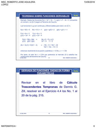 MSC. ROBERTO JOSE AGUILERA
LOPEZ
13/06/2018
MATEMATICA I 6
RJAL
13/06/2018 MSC. ROBERTO AGUILERA L.11
TEOREMAS SOBRE FUNCIONES DERIVABLES
Ejemplo: Dadas las funciones f(x) = 3x2 + 3x – 1 y g(x) = x3 – 4x + 2, encuentre
un numero c en [0,1] según el Teorema de Cauchy.
Las funciones f y g son continuas y diferenciables para todo x en (0,1)
f(a) = f(0) = 5 f(b) = f(1) = -1 g(a) = g(0) = 2 g(b) = g(1) = -1
f’(x) = 6x + 3 f’(c) = 6c + 3
g’(x) = 3x2 - 4 g’(c) = 3c2 - 4
f’(c) = f(b) - f(a) ⇒ 6c + 3 = 5 – (-1)
g’(c) g(b) - g(a) 3c2 – 4 -1 – 2
(6c + 3)(-3) = 6(3c2 – 4) ⇒ -18c – 9 = 18c2 – 24
18c2 + 18c – 15 = 0
entonces resolviendo la ecuación cuadrática c = 0.54 y c = -1.54
Por tanto, el valor de c = 0.54 que pertenece al intervalo (0,1) satisfice las
condiciones del teorema de Cauchy.
RJAL
13/06/2018 MSC. ROBERTO AGUILERA L.12
Revisar en el libro de Cálculo
Trascendentes Tempranas de Dennis G.
Zill, resolver en el Ejercicio 4.4 los No. 1 al
20 de la pág. 215.
DERIVADA DE FUNCIONES DADAS EN FORMA
PARAMETRICAS
 