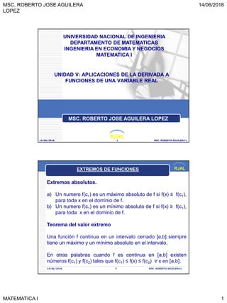 MSC. ROBERTO JOSE AGUILERA
LOPEZ
14/06/2018
MATEMATICA I 1
RJAL
UNIDAD V: APLICACIONES DE LA DERIVADA A
FUNCIONES DE UNA VARIABLE REAL
14/06/2018 MSC. ROBERTO AGUILERA L.1
UNIVERSIDAD NACIONAL DE INGENIERIA
DEPARTAMENTO DE MATEMATICAS
INGENIERIA EN ECONOMIA Y NEGOCIOS
MATEMATICA I
MSC. ROBERTO JOSE AGUILERA LOPEZ
RJAL
14/06/2018 MSC. ROBERTO AGUILERA L.2
Extremos absolutos.
a) Un numero f(c1) es un máximo absoluto de f si f(x) ≤ f(c1),
para toda x en el dominio de f.
b) Un numero f(c1) es un mínimo absoluto de f si f(x) ≥ f(c1),
para toda x en el dominio de f.
Teorema del valor extremo
Una función f continua en un intervalo cerrado [a,b] siempre
tiene un máximo y un mínimo absoluto en el intervalo.
En otras palabras cuando f es continua en [a,b] existen
números f(c1) y f(c2) tales que f(c1) ≤ f(x) ≤ f(c2) ∀ x en [a,b].
EXTREMOS DE FUNCIONES
 