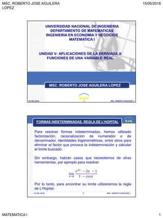 MSC. ROBERTO JOSE AGUILERA
LOPEZ
15/06/2018
MATEMATICA I 1
RJAL
UNIDAD V: APLICACIONES DE LA DERIVADA A
FUNCIONES DE UNA VARIABLE REAL
15/06/2018 MSC. ROBERTO AGUILERA L.1
UNIVERSIDAD NACIONAL DE INGENIERIA
DEPARTAMENTO DE MATEMATICAS
INGENIERIA EN ECONOMIA Y NEGOCIOS
MATEMATICA I
MSC. ROBERTO JOSE AGUILERA LOPEZ
RJAL
15/06/2018 MSC. ROBERTO AGUILERA L.2
Para resolver formas indeterminadas, hemos utilizado
factorización, racionalización de numerador o de
denominador, identidades trigonométricas, entre otros para
eliminar el factor que provoca la indeterminación y calcular
el limite buscado.
Sin embargo, habrán casos que necesitemos de otras
herramientas, por ejemplo para resolver
lim
𝑥→0
𝑒2𝑥
− 2𝑥 − 1
1 − 𝑐𝑜𝑠𝑥
Por lo tanto, para encontrar su limite utilizaremos la regla
de L’Hopital.
FORMAS INDETERMINADAS. REGLA DE L’HOPITAL
 