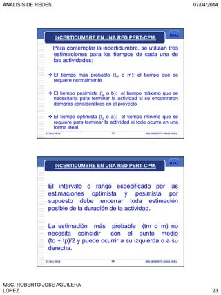 ANALISIS DE REDES 07/04/2014
MSC. ROBERTO JOSE AGUILERA
LOPEZ 23
RJAL
INCERTIDUMBRE EN UNA RED PERT-CPM.
Para contemplar la incertidumbre, se utilizan tres
estimaciones para los tiempos de cada una de
las actividades:
 El tiempo más probable (tm o m): el tiempo que se
requiere normalmente
 El tiempo pesimista (tp o b): el tiempo máximo que se
necesitaría para terminar la actividad si se encontraron
demoras considerables en el proyecto
 El tiempo optimista (to o a): el tiempo mínimo que se
requiere para terminar la actividad si todo ocurre en una
forma ideal
07/04/2014 45 ING. ROBERTO AGUILERA L.
RJAL
INCERTIDUMBRE EN UNA RED PERT-CPM.
El intervalo o rango especificado por las
estimaciones optimista y pesimista por
supuesto debe encerrar toda estimación
posible de la duración de la actividad.
La estimación más probable (tm o m) no
necesita coincidir con el punto medio
(to + tp)/2 y puede ocurrir a su izquierda o a su
derecha.
07/04/2014 46 ING. ROBERTO AGUILERA L.
 