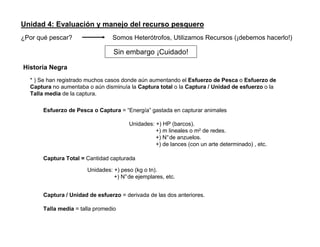 Unidad 4: Evaluación y manejo del recurso pesquero
¿Por qué pescar?

Somos Heterótrofos, Utilizamos Recursos (¡debemos hacerlo!)

Sin embargo ¡Cuidado!
Historia Negra
* ) Se han registrado muchos casos donde aún aumentando el Esfuerzo de Pesca o Esfuerzo de
Captura no aumentaba o aún disminuía la Captura total o la Captura / Unidad de esfuerzo o la
Talla media de la captura.
Esfuerzo de Pesca o Captura = “Energía” gastada en capturar animales
Unidades: +) HP (barcos).
+) m lineales o m2 de redes.
+) N°de anzuelos.
+) de lances (con un arte determinado) , etc.
Captura Total = Cantidad capturada
Unidades: +) peso (kg o tn).
+) N°de ejemplares, etc.
Captura / Unidad de esfuerzo = derivada de las dos anteriores.
Talla media = talla promedio

 